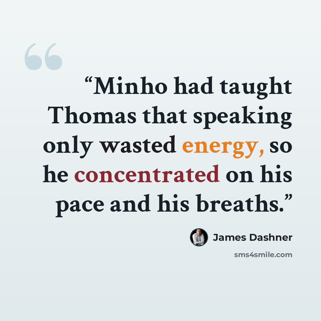 “Minho had taught Thomas that speaking only wasted energy, so he concentrated on his pace and his breaths.” quote by James Dashner
