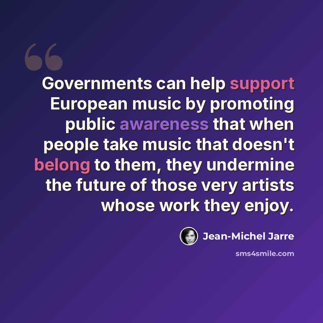 “Governments can help support European music by promoting public awareness that when people take music that doesn't belong to them, they undermine the future of those very artists whose work they enjoy.” quote by Jean-Michel Jarre