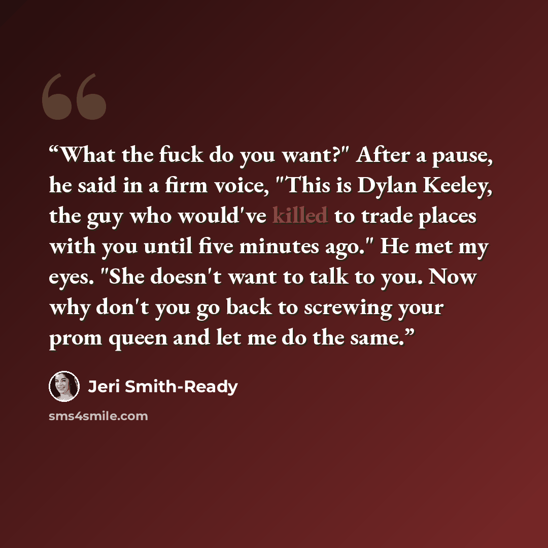 “What the fuck do you want?" After a pause, he said in a firm voice, "This is Dylan Keeley, the guy who would've killed to trade places with you until five minutes ago." He met my eyes. "She doesn't want to talk to you. Now why don't you go back to screwing your prom queen and let me do the same.” quote by Jeri Smith-Ready
