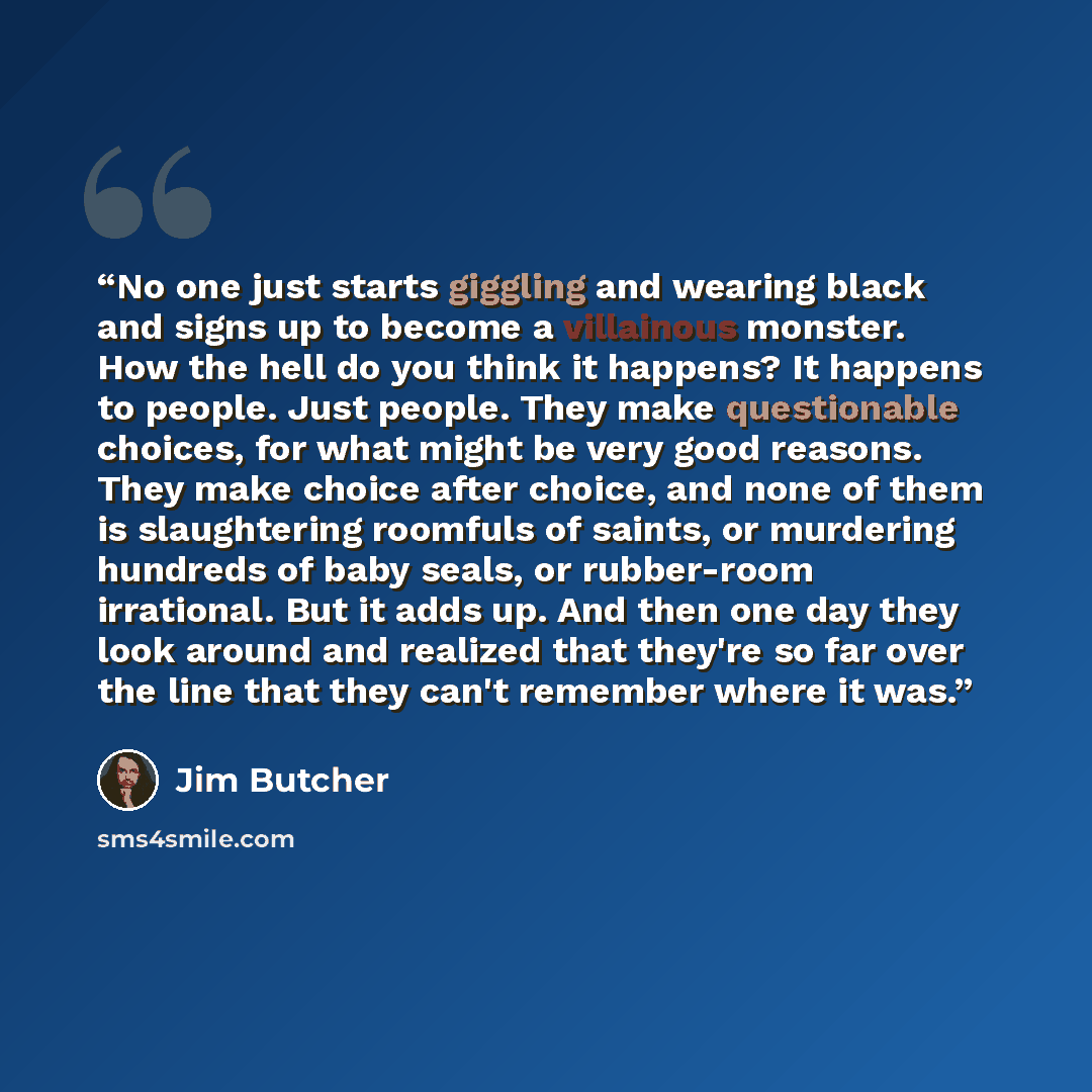 “No one just starts giggling and wearing black and signs up to become a villainous monster. How the hell do you think it happens? It happens to people. Just people. They make questionable choices, for what might be very good reasons. They make choice after choice, and none of them is slaughtering…” quote by Jim Butcher