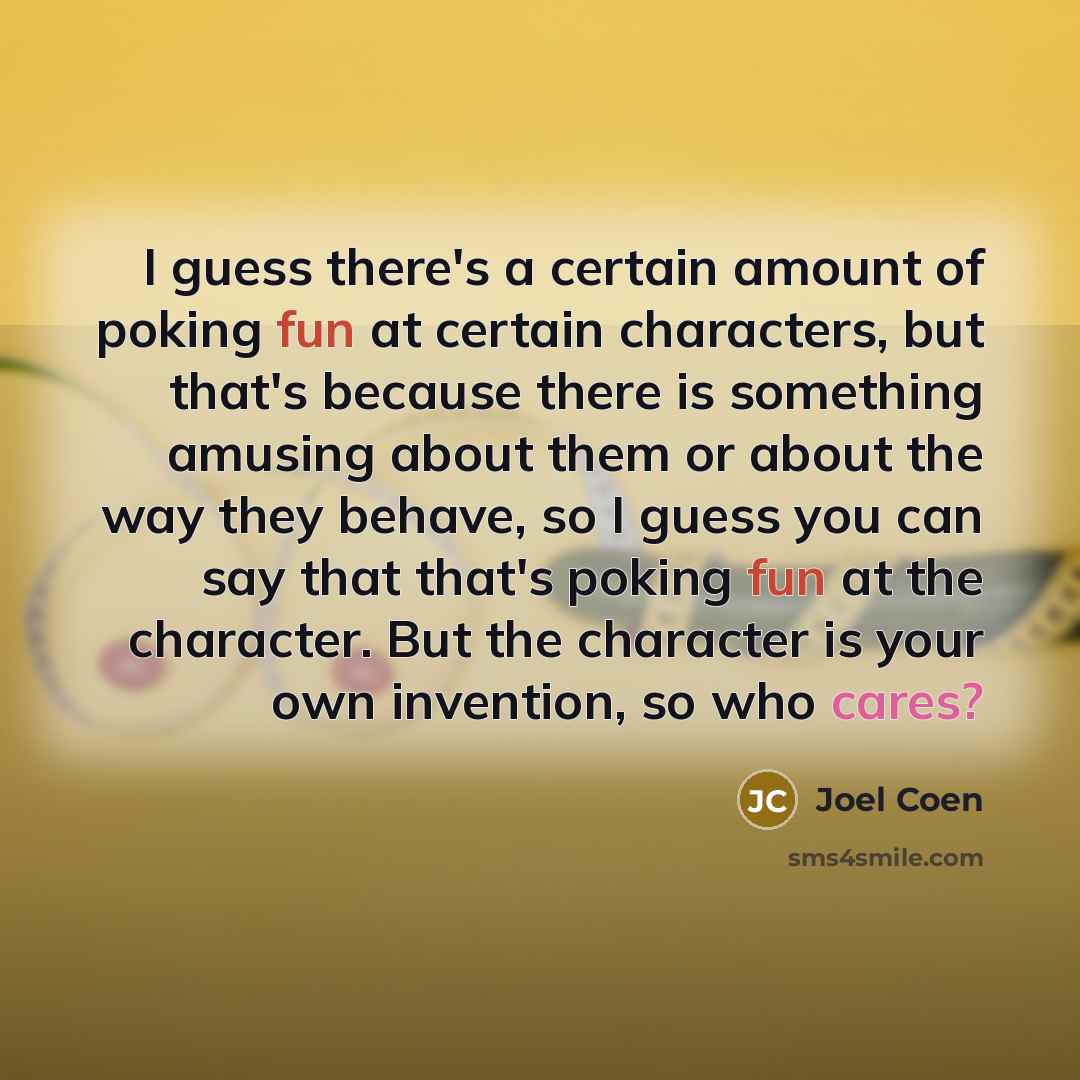 “I guess there's a certain amount of poking fun at certain characters, but that's because there is something amusing about them or about the way they behave, so I guess you can say that that's poking fun at the character. But the character is your own invention, so who cares?” quote by Joel Coen