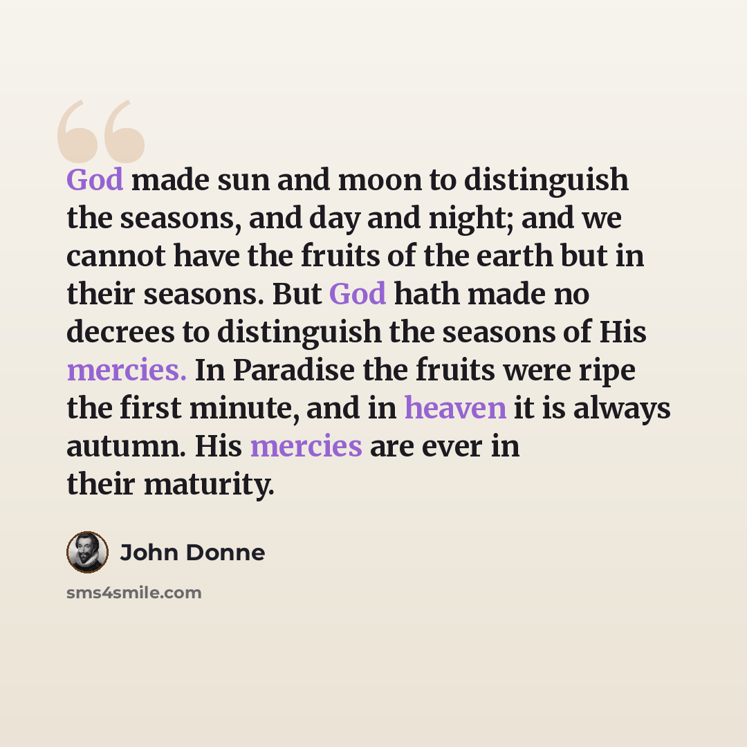 “God made sun and moon to distinguish the seasons, and day and night; and we cannot have the fruits of the earth but in their seasons. But God hath made no decrees to distinguish the seasons of His mercies. In Paradise the fruits were ripe the first minute, and in heaven it is always autumn. His…” quote by John Donne