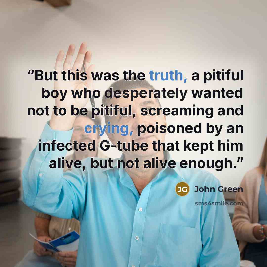 “But this was the truth, a pitiful boy who desperately wanted not to be pitiful, screaming and crying, poisoned by an infected G-tube that kept him alive, but not alive enough.” quote by John Green