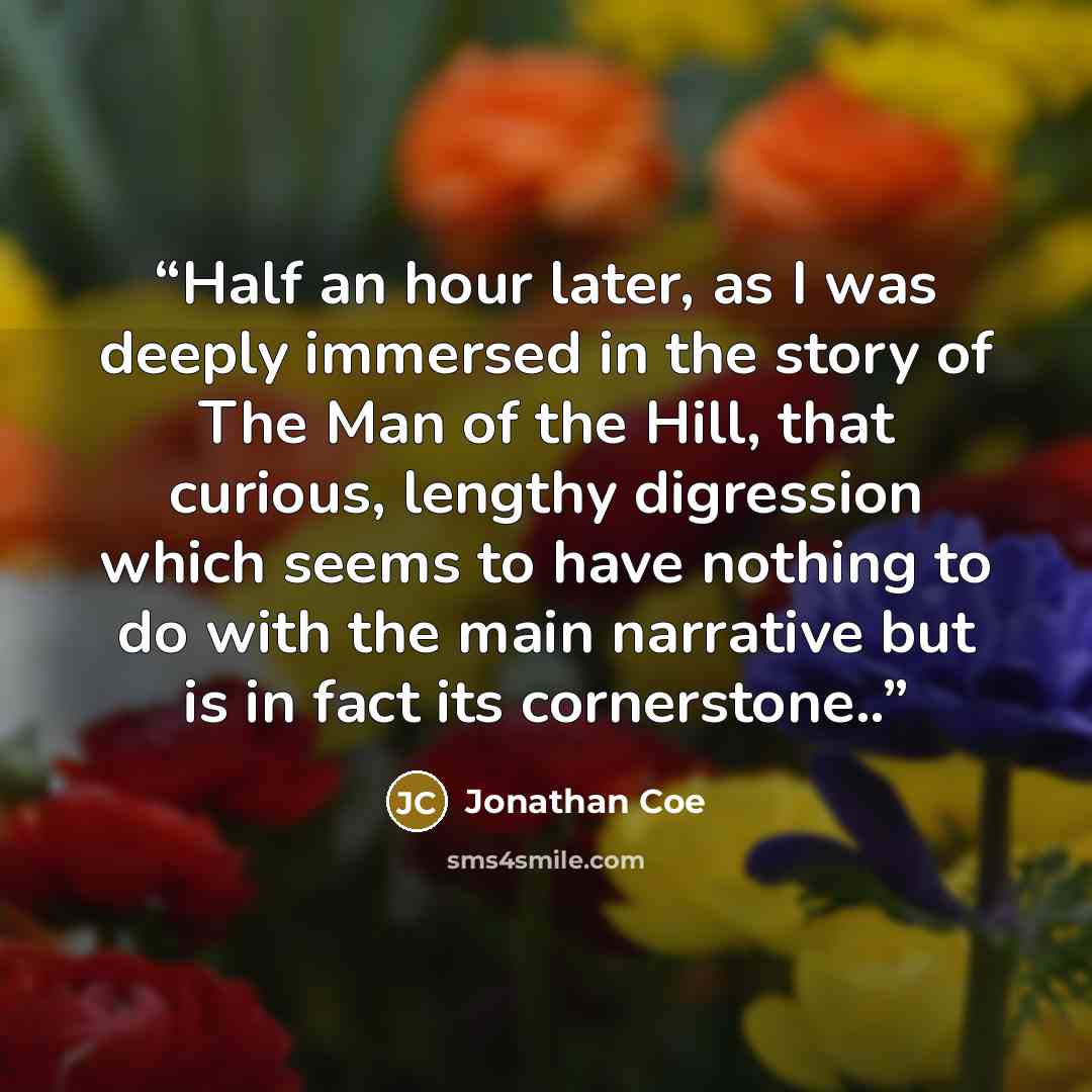 “Half an hour later, as I was deeply immersed in the story of The Man of the Hill, that curious, lengthy digression which seems to have nothing to do with the main narrative but is in fact its cornerstone..” quote by Jonathan Coe