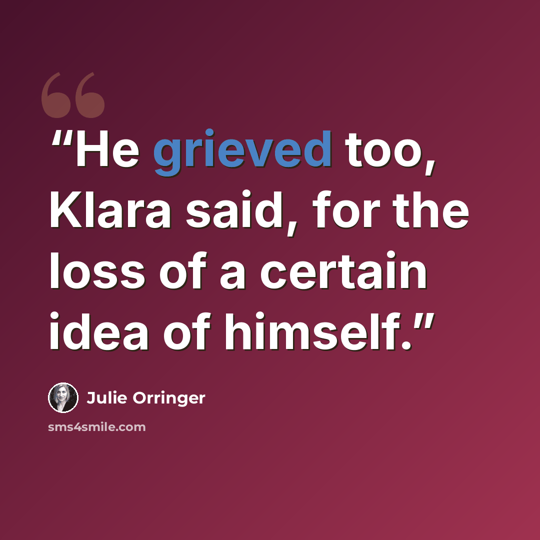 “He grieved too, Klara said, for the loss of a certain idea of himself.” quote by Julie Orringer