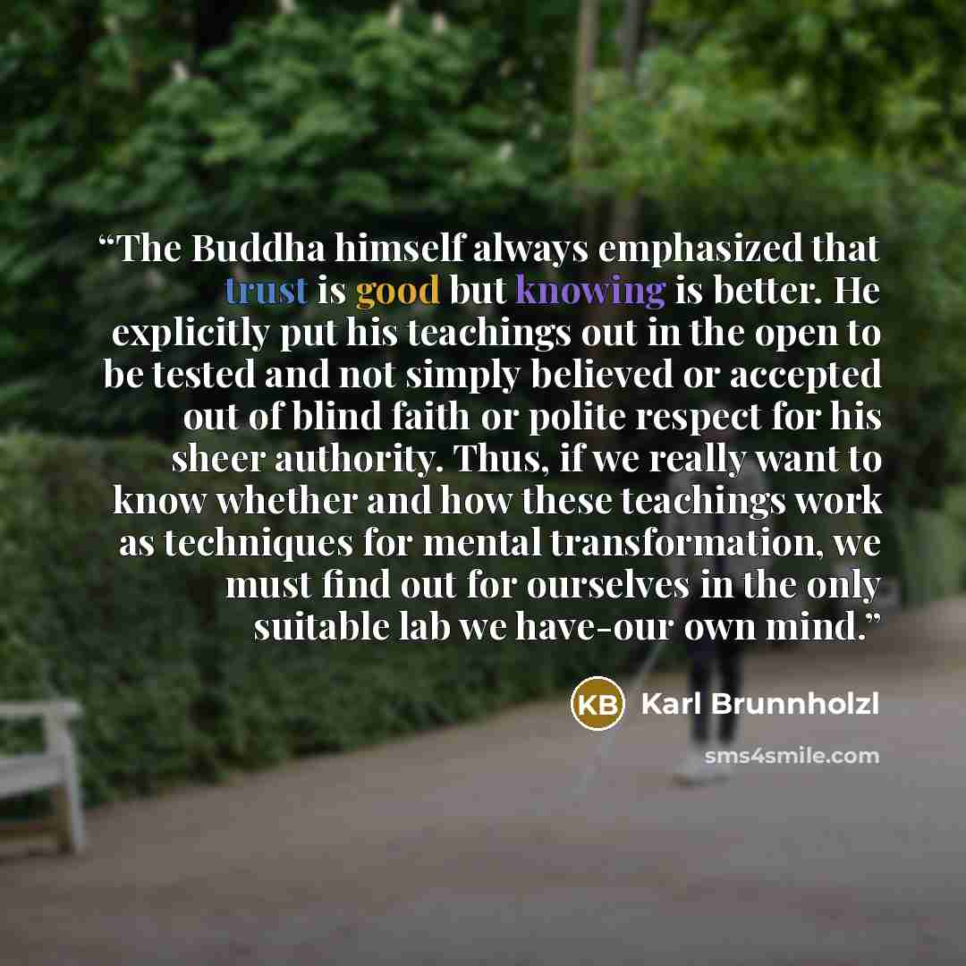 “The Buddha himself always emphasized that trust is good but knowing is better. He explicitly put his teachings out in the open to be tested and not simply believed or accepted out of blind faith or polite respect for his sheer authority. Thus, if we really want to know whether and how these…” quote by Karl Brunnholzl