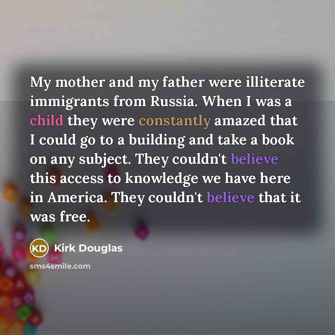“My mother and my father were illiterate immigrants from Russia. When I was a child they were constantly amazed that I could go to a building and take a book on any subject. They couldn't believe this access to knowledge we have here in America. They couldn't believe that it was free.” quote by Kirk Douglas