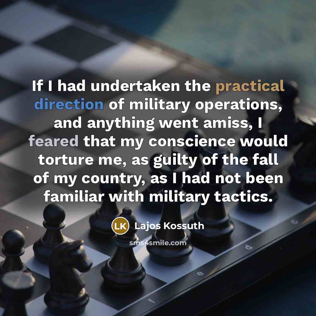 “If I had undertaken the practical direction of military operations, and anything went amiss, I feared that my conscience would torture me, as guilty of the fall of my country, as I had not been familiar with military tactics.” quote by Lajos Kossuth