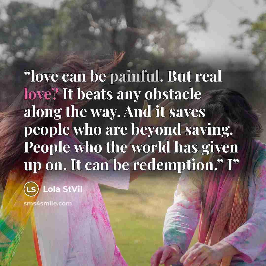 “love can be painful. But real love? It beats any obstacle along the way. And it saves people who are beyond saving. People who the world has given up on. It can be redemption.” I” quote by Lola StVil