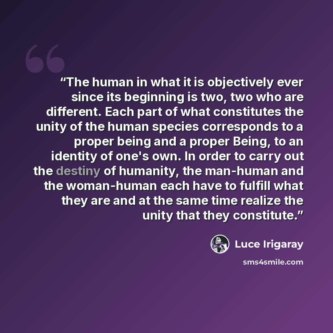 “The human in what it is objectively ever since its beginning is two, two who are different. Each part of what constitutes the unity of the human species corresponds to a proper being and a proper Being, to an identity of one's own. In order to carry out the destiny of humanity, the man-human and…” quote by Luce Irigaray