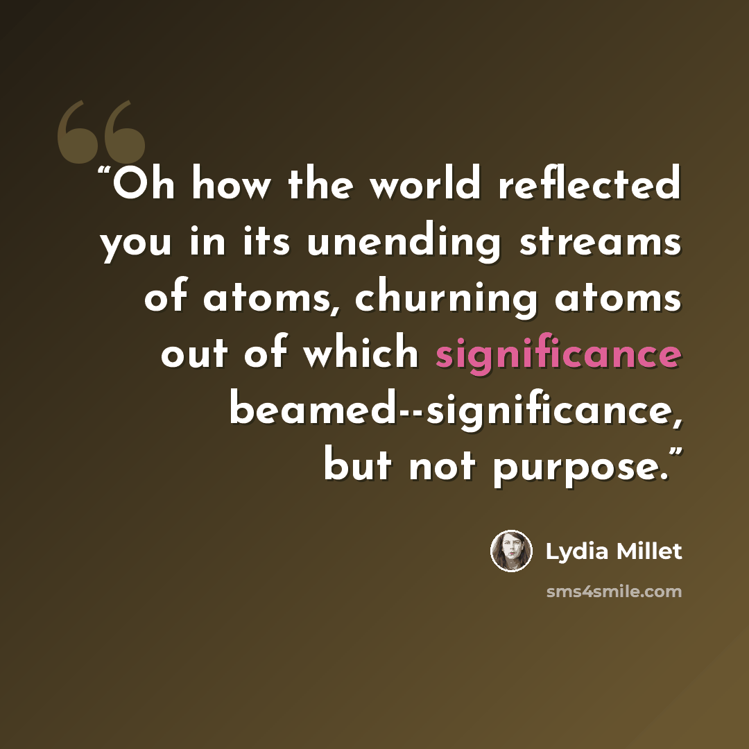“Oh how the world reflected you in its unending streams of atoms, churning atoms out of which significance beamed--significance, but not purpose.” quote by Lydia Millet