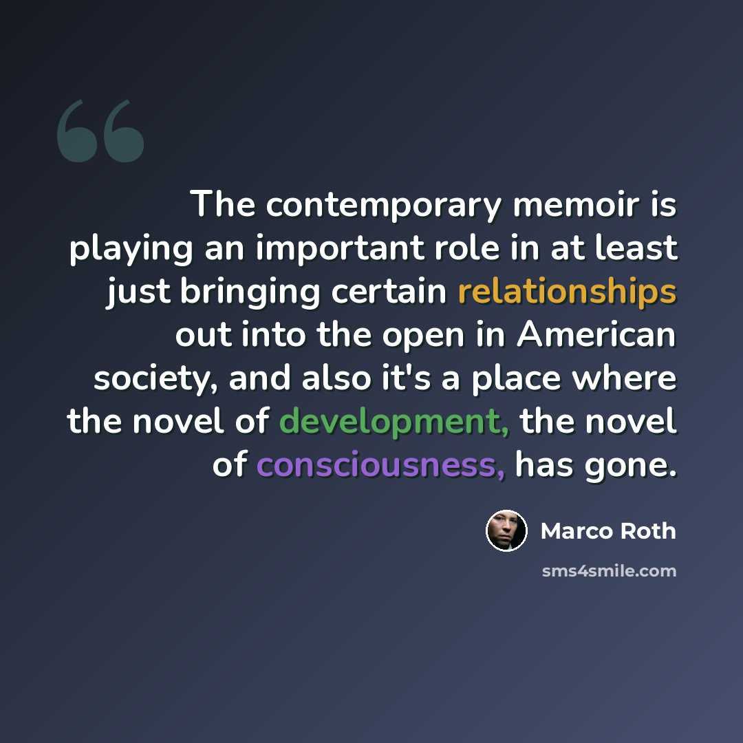 “The contemporary memoir is playing an important role in at least just bringing certain relationships out into the open in American society, and also it's a place where the novel of development, the novel of consciousness, has gone.” quote by Marco Roth