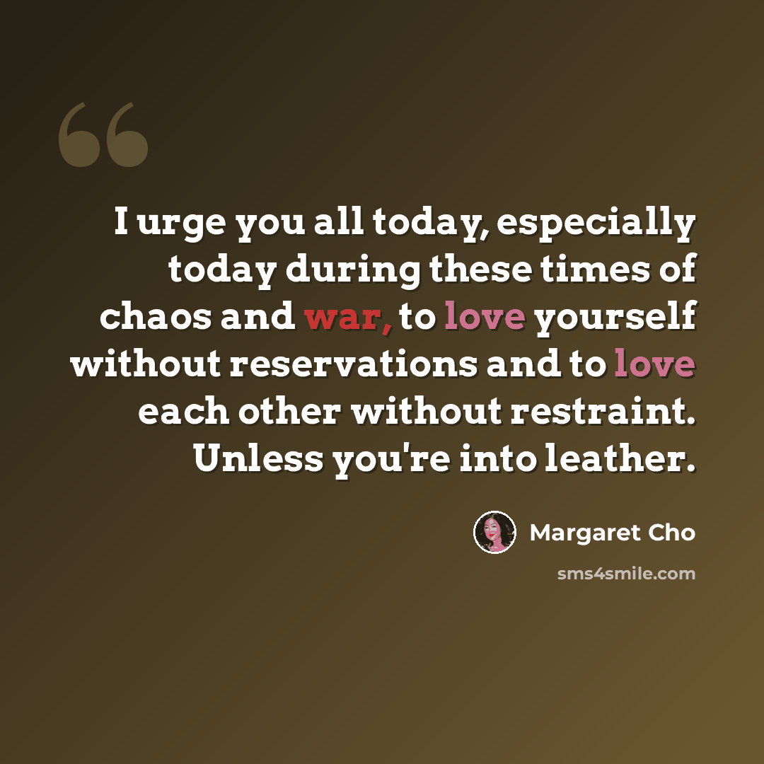 “I urge you all today, especially today during these times of chaos and war, to love yourself without reservations and to love each other without restraint. Unless you're into leather.” quote by Margaret Cho