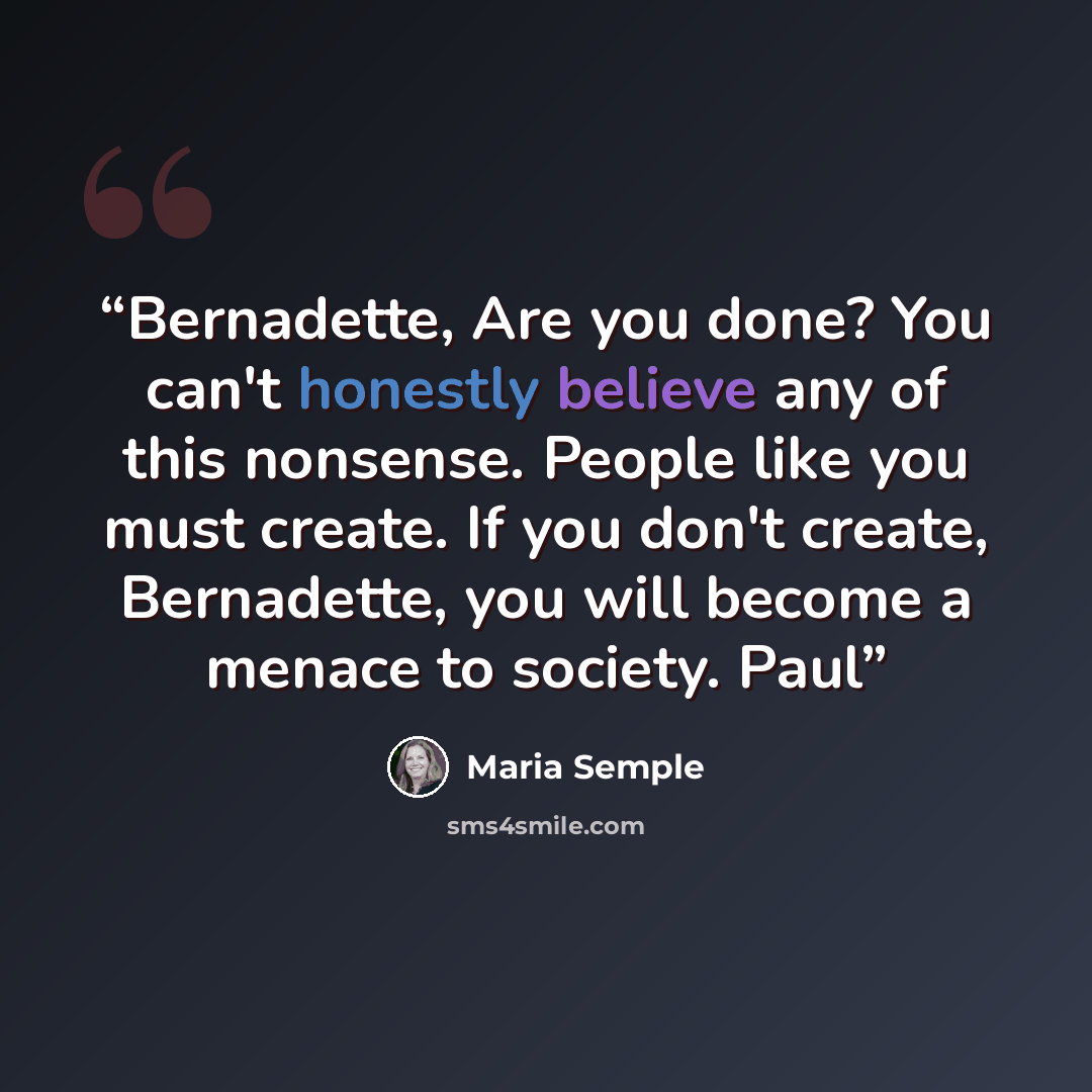 “Bernadette, Are you done? You can't honestly believe any of this nonsense. People like you must create. If you don't create, Bernadette, you will become a menace to society. Paul” quote by Maria Semple