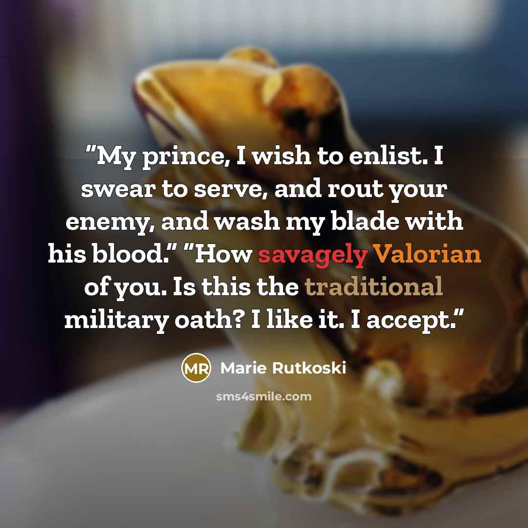 “My prince, I wish to enlist. I swear to serve, and rout your enemy, and wash my blade with his blood.” “How savagely Valorian of you. Is this the traditional military oath? I like it. I accept.” quote by Marie Rutkoski