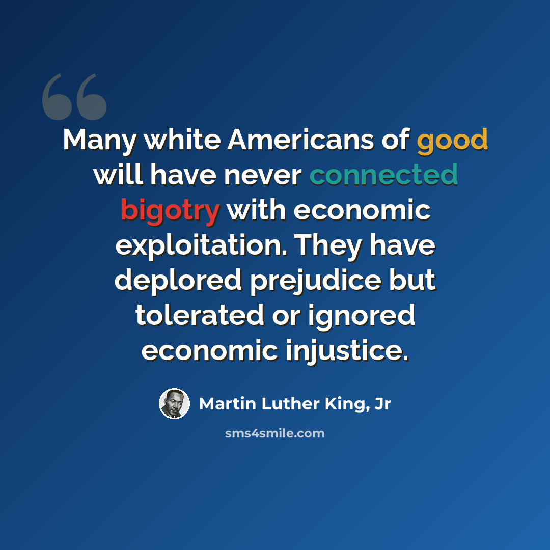 “Many white Americans of good will have never connected bigotry with economic exploitation. They have deplored prejudice but tolerated or ignored economic injustice.” quote by Martin Luther King, Jr