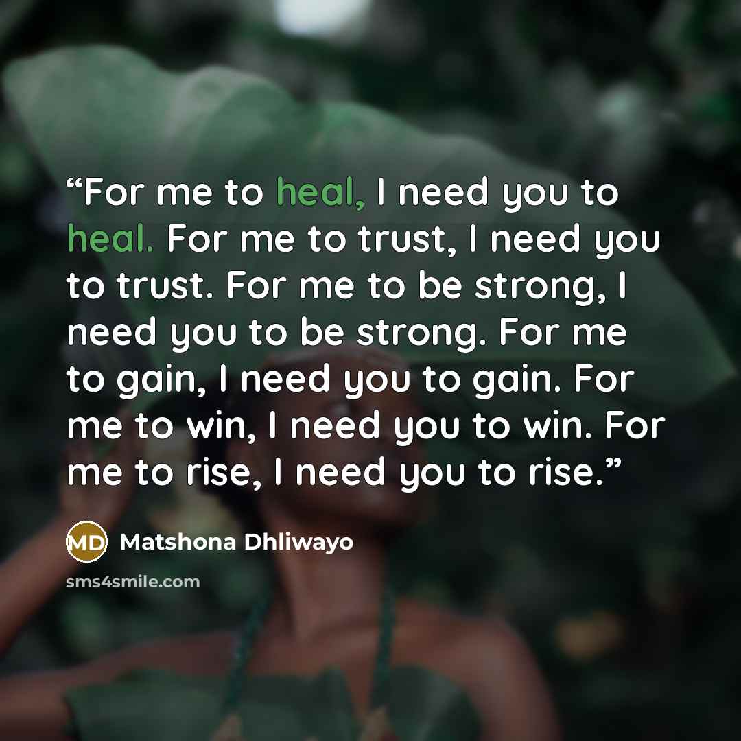 “For me to heal, I need you to heal. For me to trust, I need you to trust. For me to be strong, I need you to be strong. For me to gain, I need you to gain. For me to win, I need you to win. For me to rise, I need you to rise.” quote by Matshona Dhliwayo