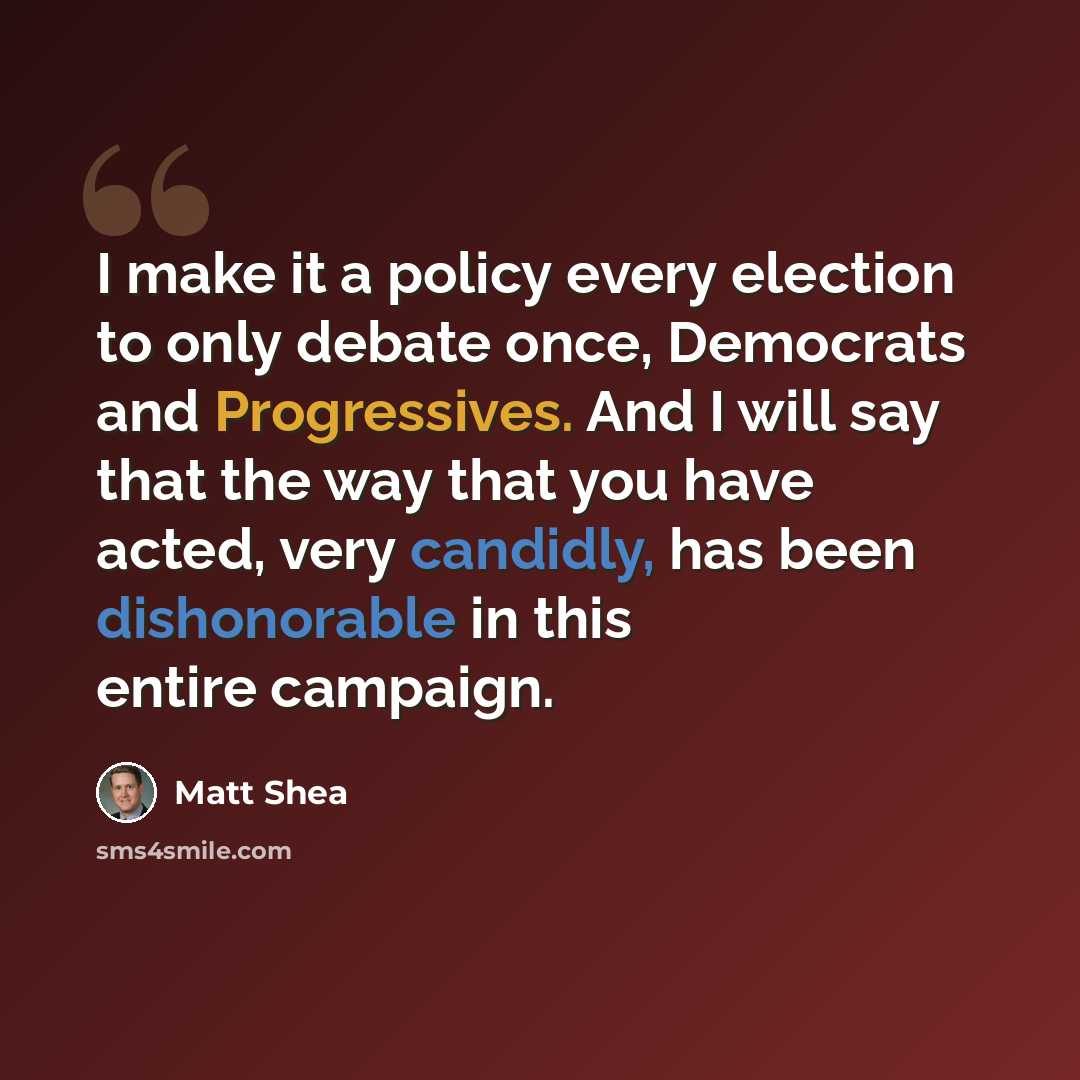 “I make it a policy every election to only debate once, Democrats and Progressives. And I will say that the way that you have acted, very candidly, has been dishonorable in this entire campaign.” quote by Matt Shea