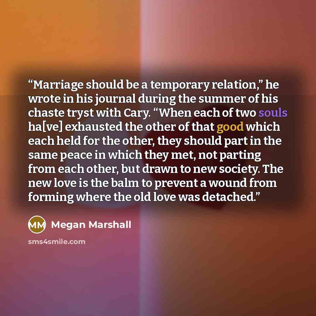 “Marriage should be a temporary relation,” he wrote in his journal during the summer of his chaste tryst with Cary. “When each of two souls ha[ve] exhausted the other of that good which each held for the other, they should part in the same peace in which they met, not parting from each other, but…” quote by Megan Marshall