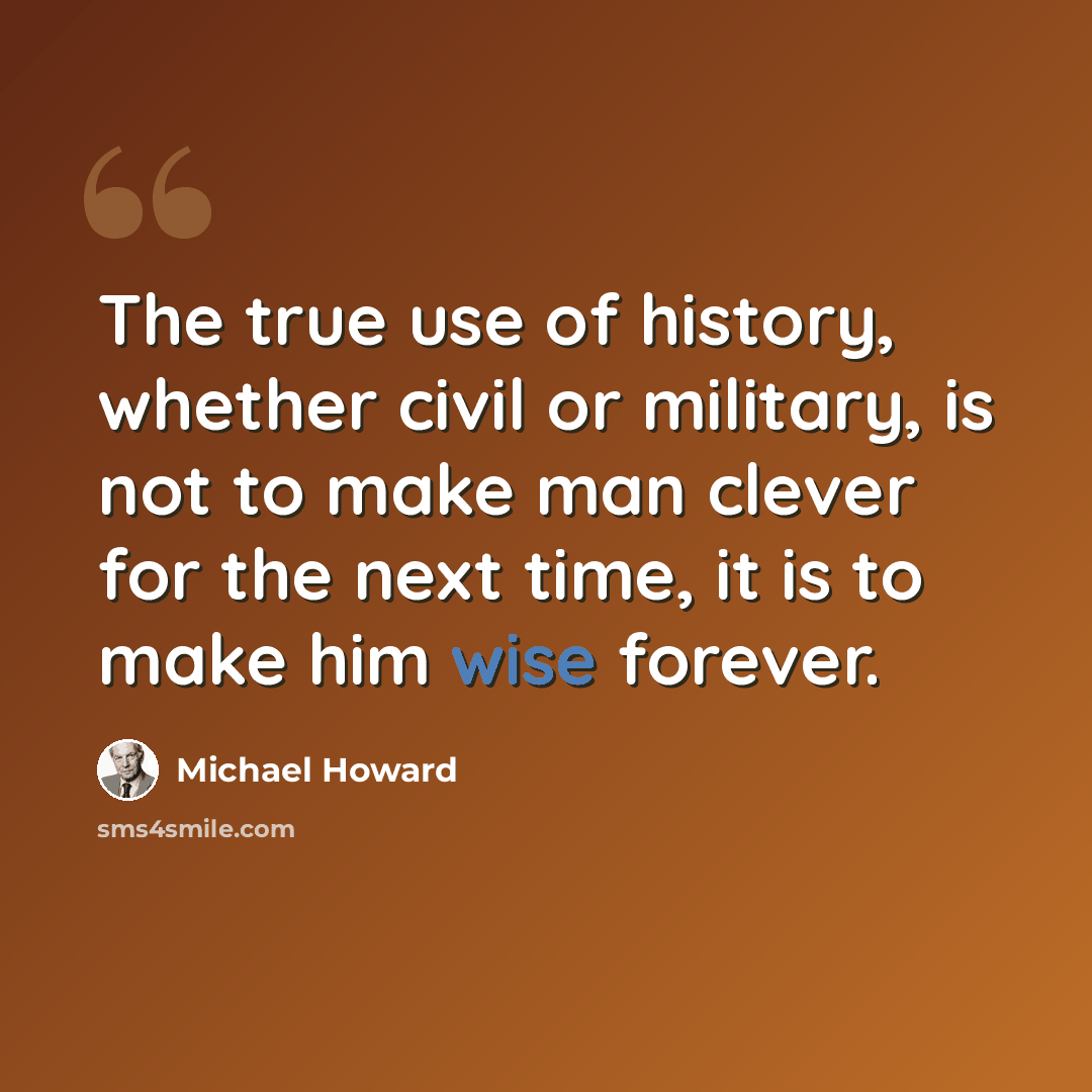 “The true use of history, whether civil or military, is not to make man clever for the next time, it is to make him wise forever.” quote by Michael Howard
