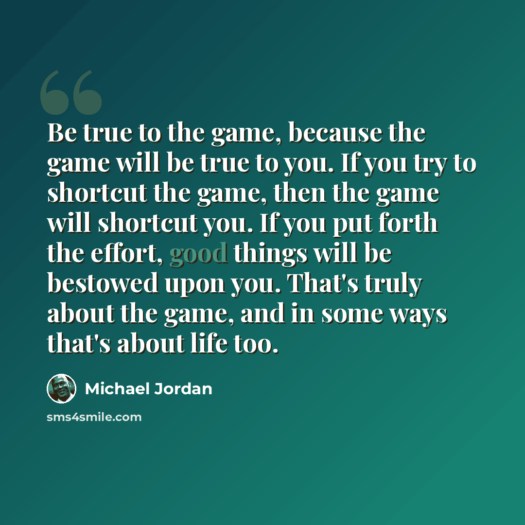 “Be true to the game, because the game will be true to you. If you try to shortcut the game, then the game will shortcut you. If you put forth the effort, good things will be bestowed upon you. That's truly about the game, and in some ways that's about life too.” quote by Michael Jordan