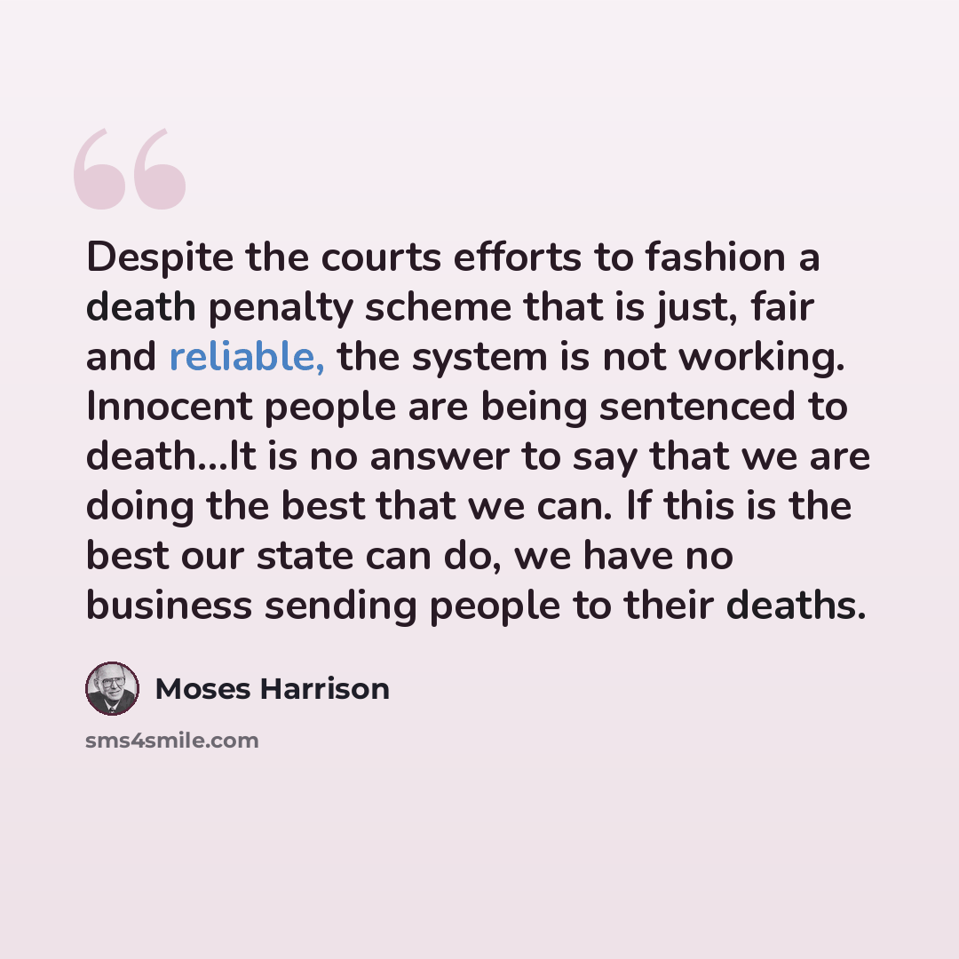 “Despite the courts efforts to fashion a death penalty scheme that is just, fair and reliable, the system is not working. Innocent people are being sentenced to death…It is no answer to say that we are doing the best that we can. If this is the best our state can do, we have no business sending…” quote by Moses Harrison