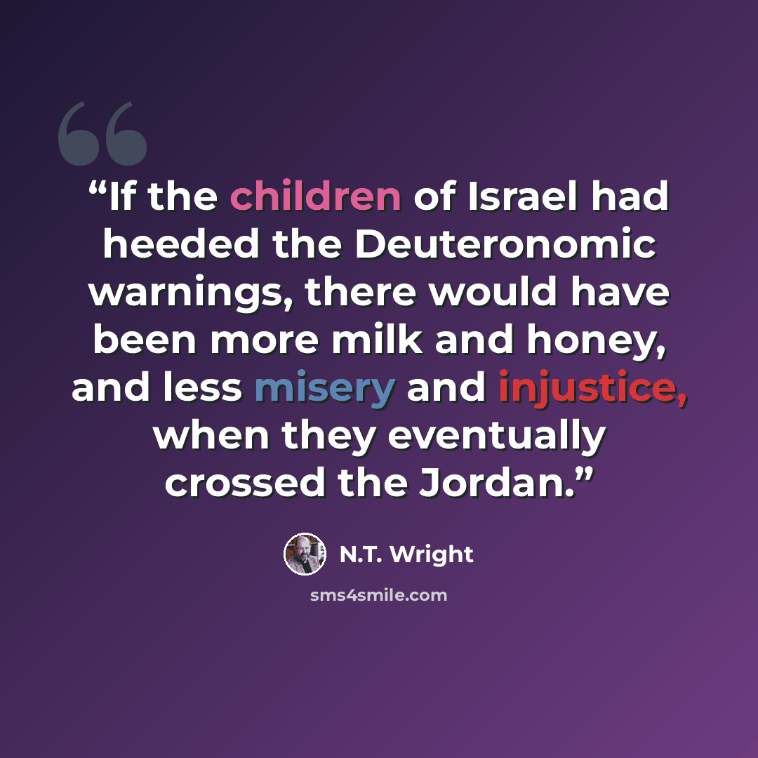 “If the children of Israel had heeded the Deuteronomic warnings, there would have been more milk and honey, and less misery and injustice, when they eventually crossed the Jordan.” quote by N.T. Wright
