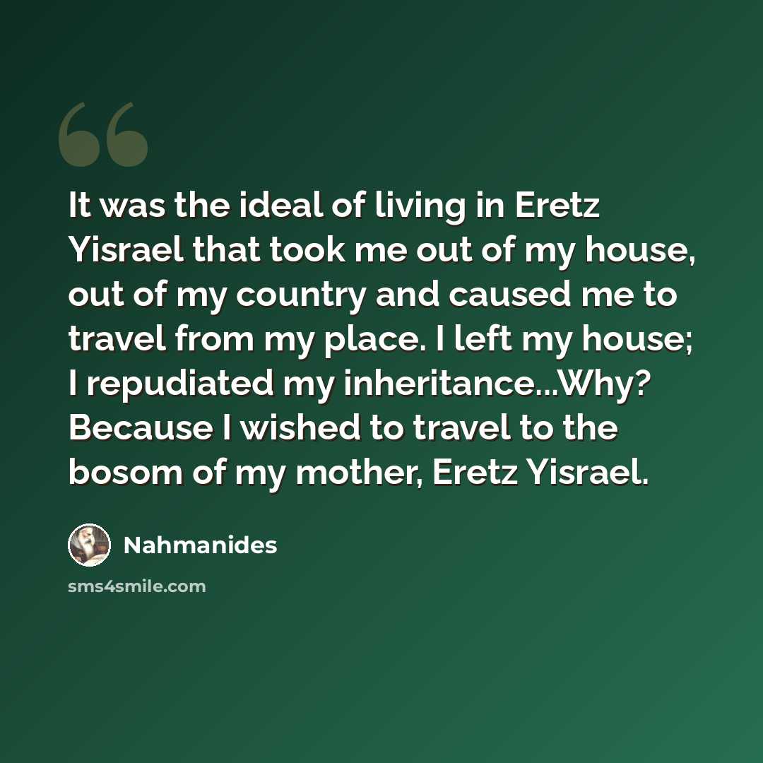 “It was the ideal of living in Eretz Yisrael that took me out of my house, out of my country and caused me to travel from my place. I left my house; I repudiated my inheritance...Why? Because I wished to travel to the bosom of my mother, Eretz Yisrael.” quote by Nahmanides