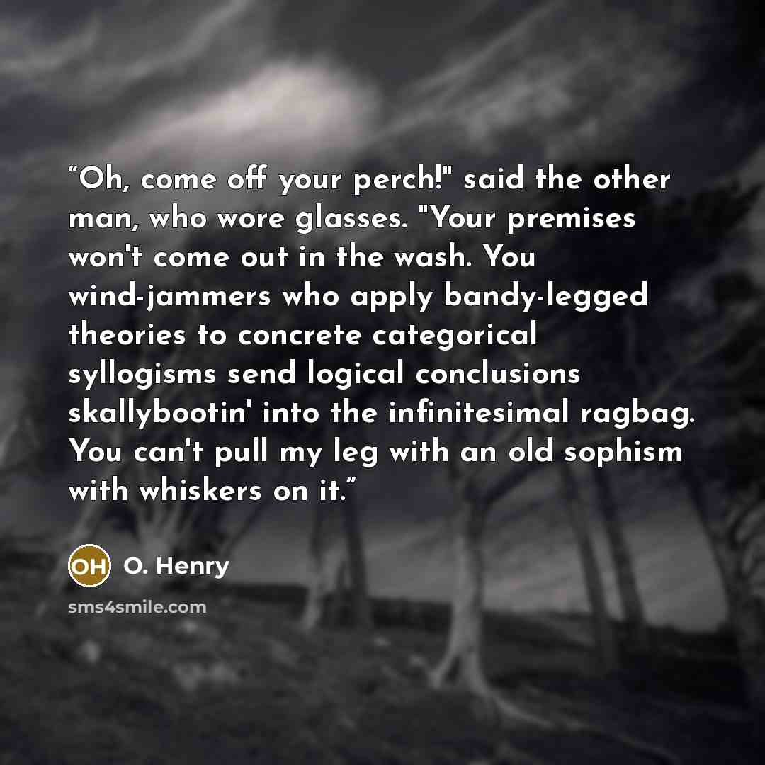 “Oh, come off your perch!" said the other man, who wore glasses. "Your premises won't come out in the wash. You wind-jammers who apply bandy-legged theories to concrete categorical syllogisms send logical conclusions skallybootin' into the infinitesimal ragbag. You can't pull my leg with an old…” quote by O. Henry