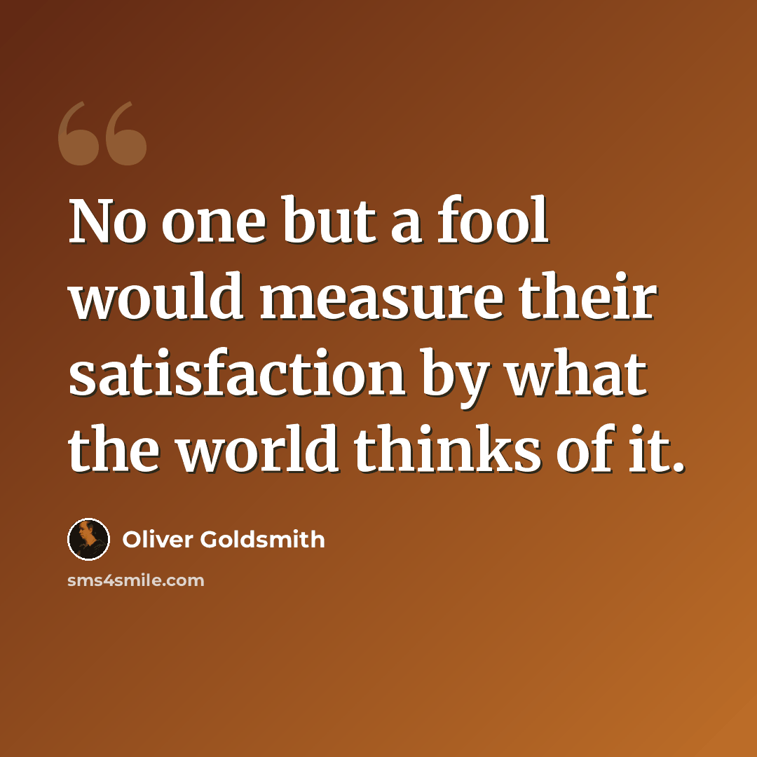 “No one but a fool would measure their satisfaction by what the world thinks of it.” quote by Oliver Goldsmith