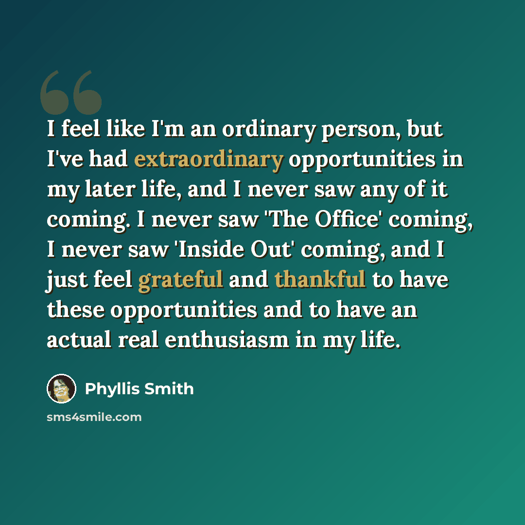 “I feel like I'm an ordinary person, but I've had extraordinary opportunities in my later life, and I never saw any of it coming. I never saw 'The Office' coming, I never saw 'Inside Out' coming, and I just feel grateful and thankful to have these opportunities and to have an actual real enthusiasm…” quote by Phyllis Smith