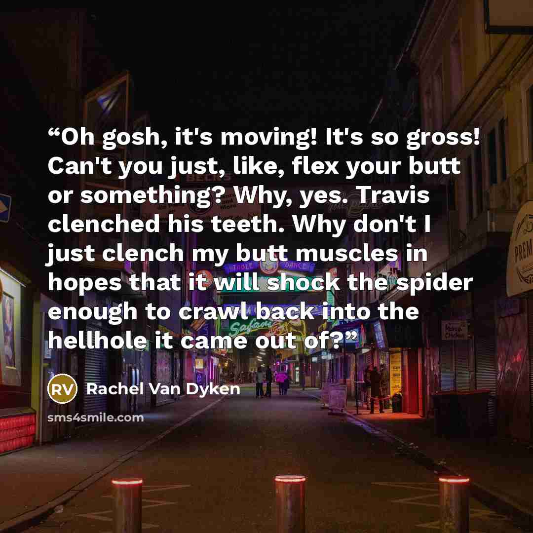 “Oh gosh, it's moving! It's so gross! Can't you just, like, flex your butt or something? Why, yes. Travis clenched his teeth. Why don't I just clench my butt muscles in hopes that it will shock the spider enough to crawl back into the hellhole it came out of?” quote by Rachel Van Dyken