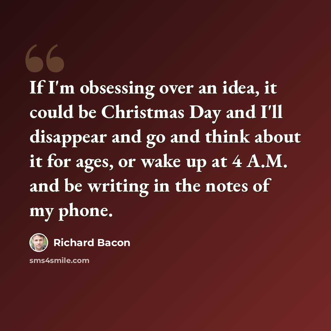 “If I'm obsessing over an idea, it could be Christmas Day and I'll disappear and go and think about it for ages, or wake up at 4 A.M. and be writing in the notes of my phone.” quote by Richard Bacon