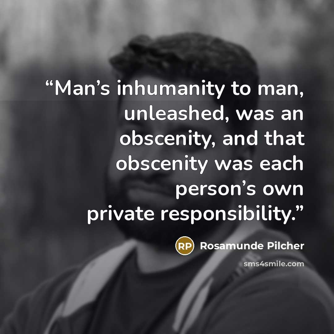 “Man’s inhumanity to man, unleashed, was an obscenity, and that obscenity was each person’s own private responsibility.” quote by Rosamunde Pilcher