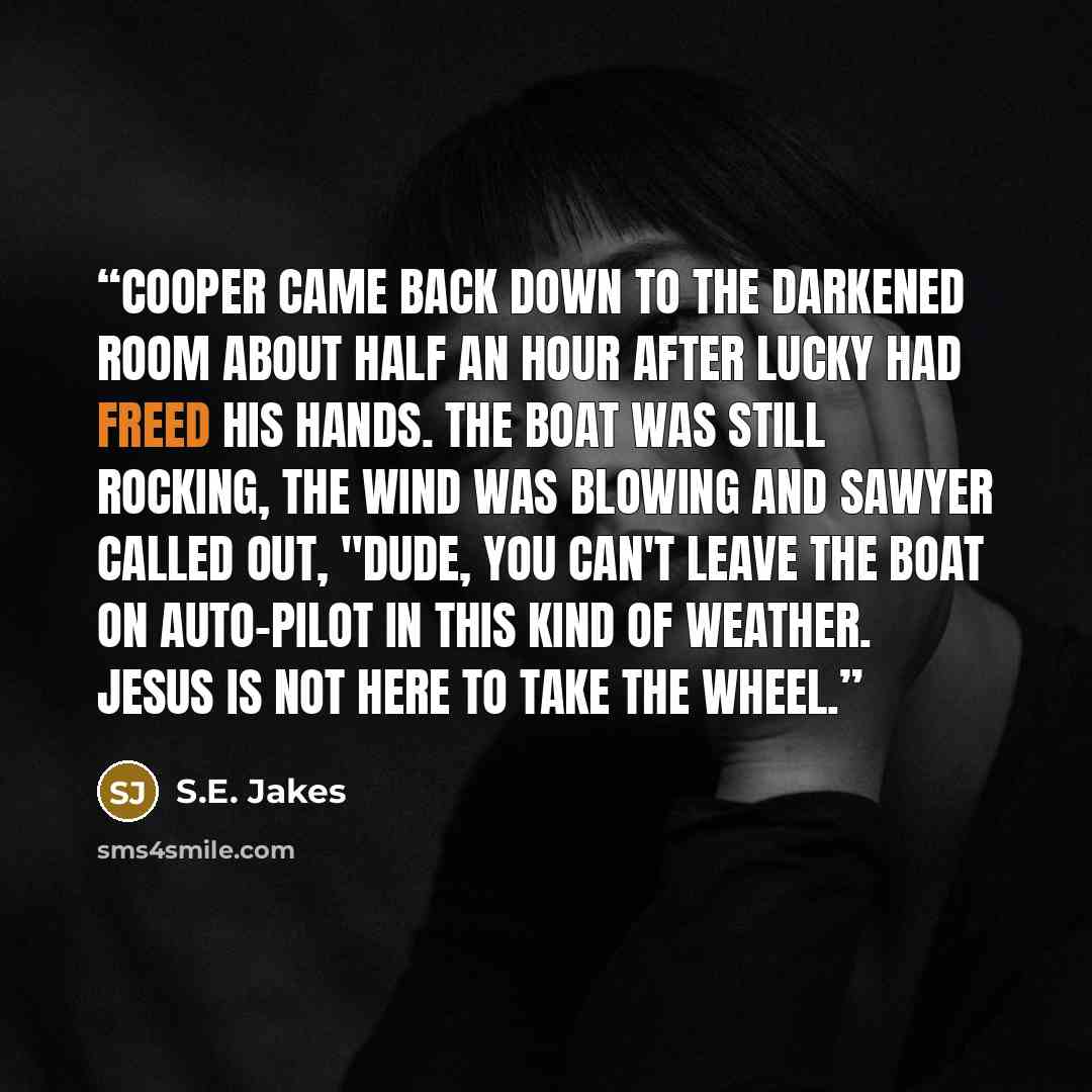 “Cooper came back down to the darkened room about half an hour after Lucky had freed his hands. The boat was still rocking, the wind was blowing and Sawyer called out, "Dude, you can't leave the boat on auto-pilot in this kind of weather. Jesus is not here to take the wheel.” quote by S.E. Jakes