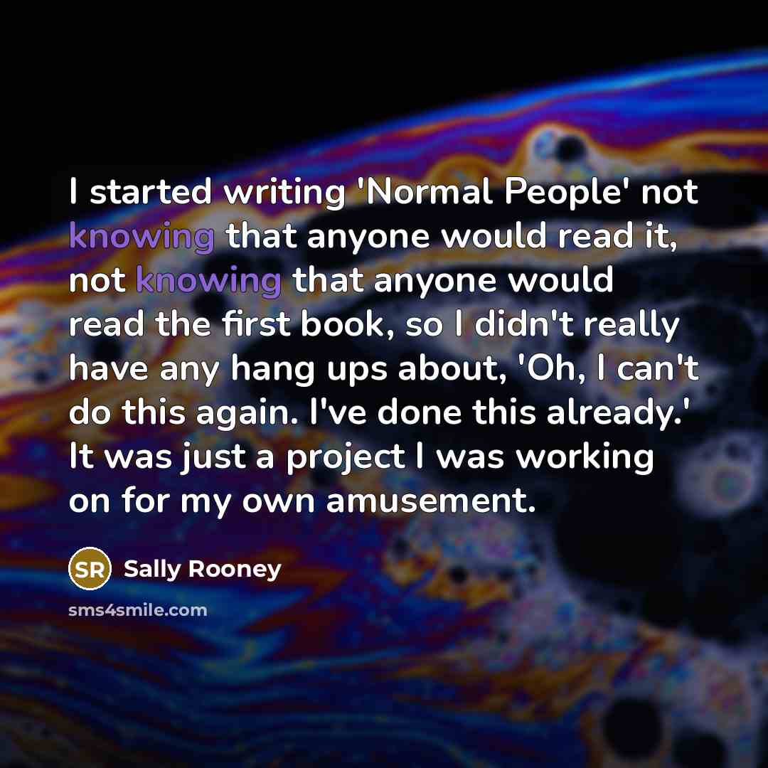 “I started writing 'Normal People' not knowing that anyone would read it, not knowing that anyone would read the first book, so I didn't really have any hang ups about, 'Oh, I can't do this again. I've done this already.' It was just a project I was working on for my own amusement.” quote by Sally Rooney
