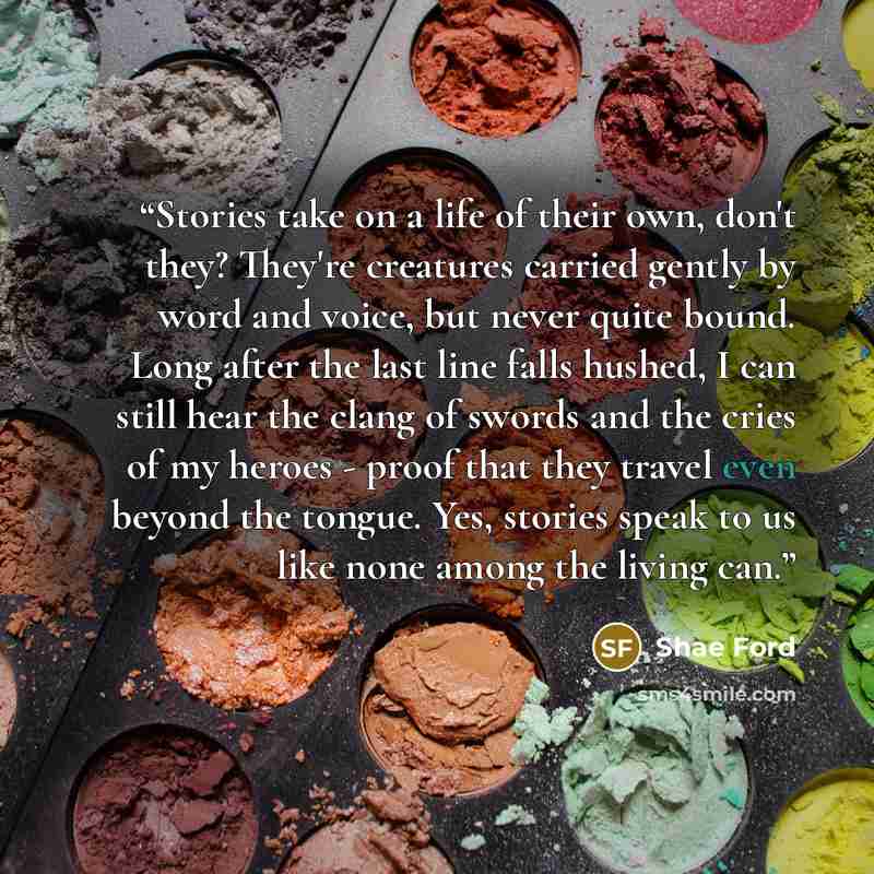 “Stories take on a life of their own, don't they? They're creatures carried gently by word and voice, but never quite bound. Long after the last line falls hushed, I can still hear the clang of swords and the cries of my heroes - proof that they travel even beyond the tongue. Yes, stories speak to…” quote by Shae Ford
