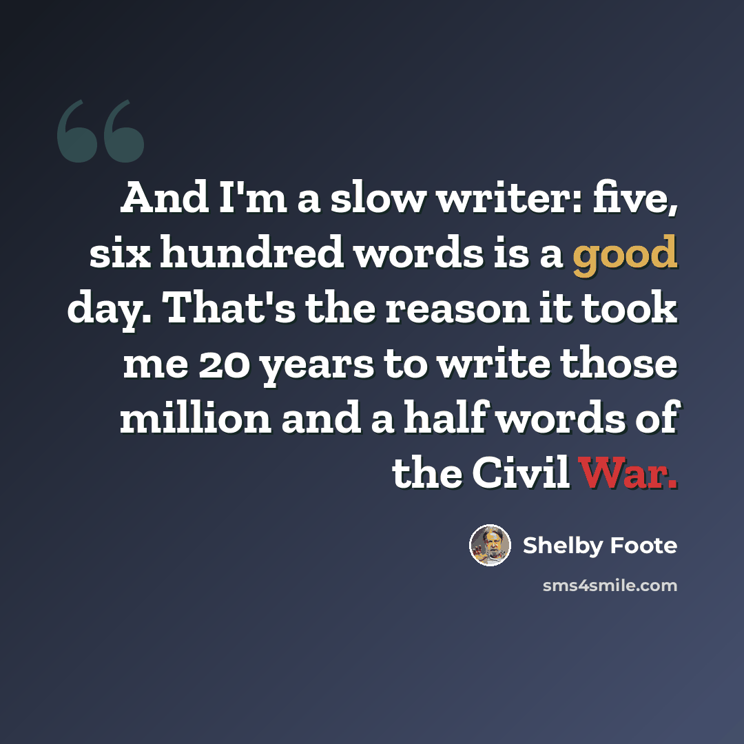 “And I'm a slow writer: five, six hundred words is a good day. That's the reason it took me 20 years to write those million and a half words of the Civil War.” quote by Shelby Foote