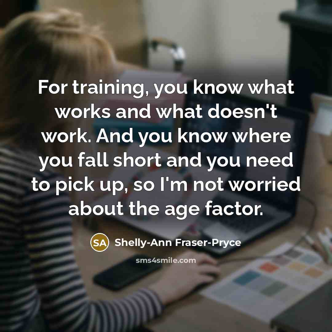 “For training, you know what works and what doesn't work. And you know where you fall short and you need to pick up, so I'm not worried about the age factor.” quote by Shelly-Ann Fraser-Pryce