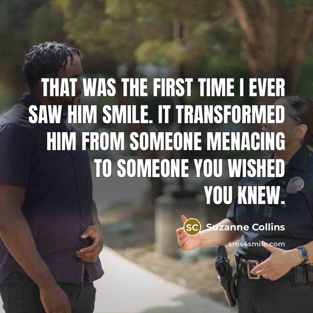 “That was the first time I ever saw him smile. It transformed him from someone menacing to someone you wished you knew.” quote by Suzanne Collins