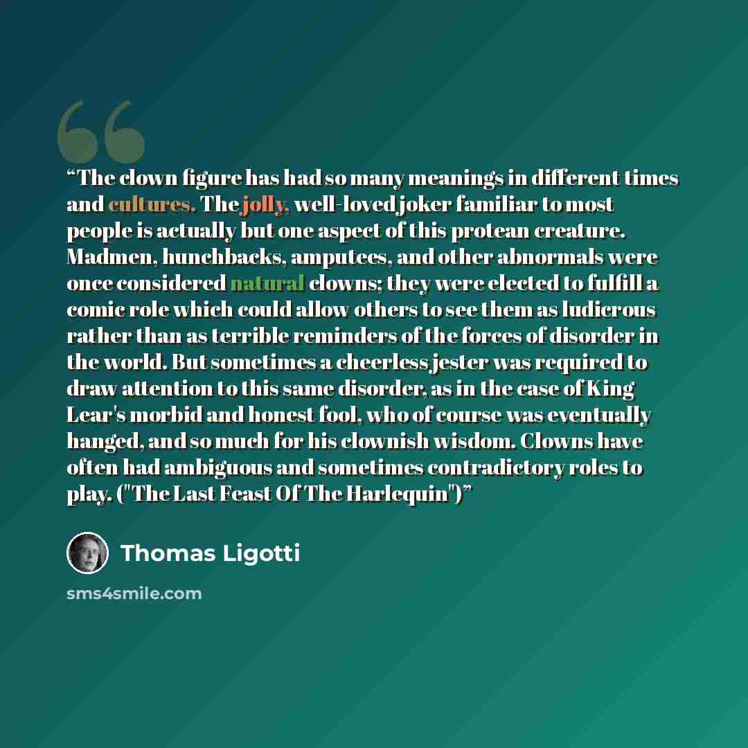 “The clown figure has had so many meanings in different times and cultures. The jolly, well-loved joker familiar to most people is actually but one aspect of this protean creature. Madmen, hunchbacks, amputees, and other abnormals were once considered natural clowns; they were elected to fulfill a…” quote by Thomas Ligotti
