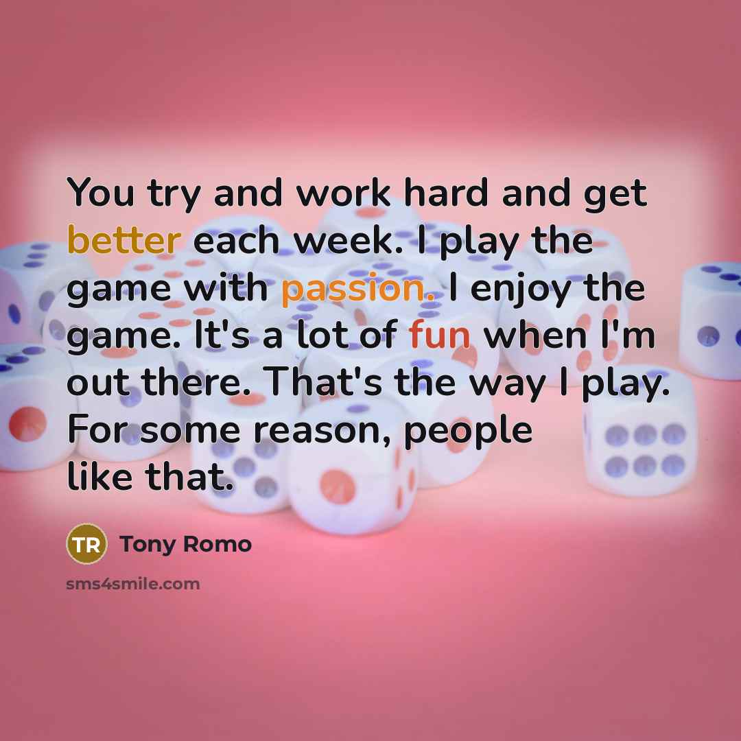 “You try and work hard and get better each week. I play the game with passion. I enjoy the game. It's a lot of fun when I'm out there. That's the way I play. For some reason, people like that.” quote by Tony Romo