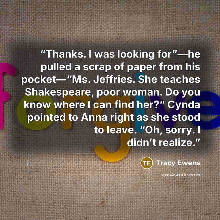 “Thanks. I was looking for”—he pulled a scrap of paper from his pocket—“Ms. Jeffries. She teaches Shakespeare, poor woman. Do you know where I can find her?” Cynda pointed to Anna right as she stood to leave. “Oh, sorry. I didn’t realize.” quote by Tracy Ewens