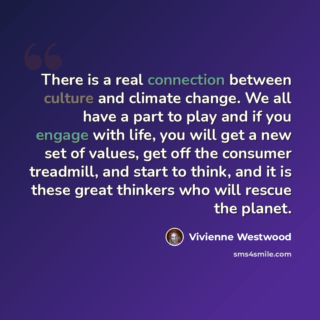 “There is a real connection between culture and climate change. We all have a part to play and if you engage with life, you will get a new set of values, get off the consumer treadmill, and start to think, and it is these great thinkers who will rescue the planet.” quote by Vivienne Westwood