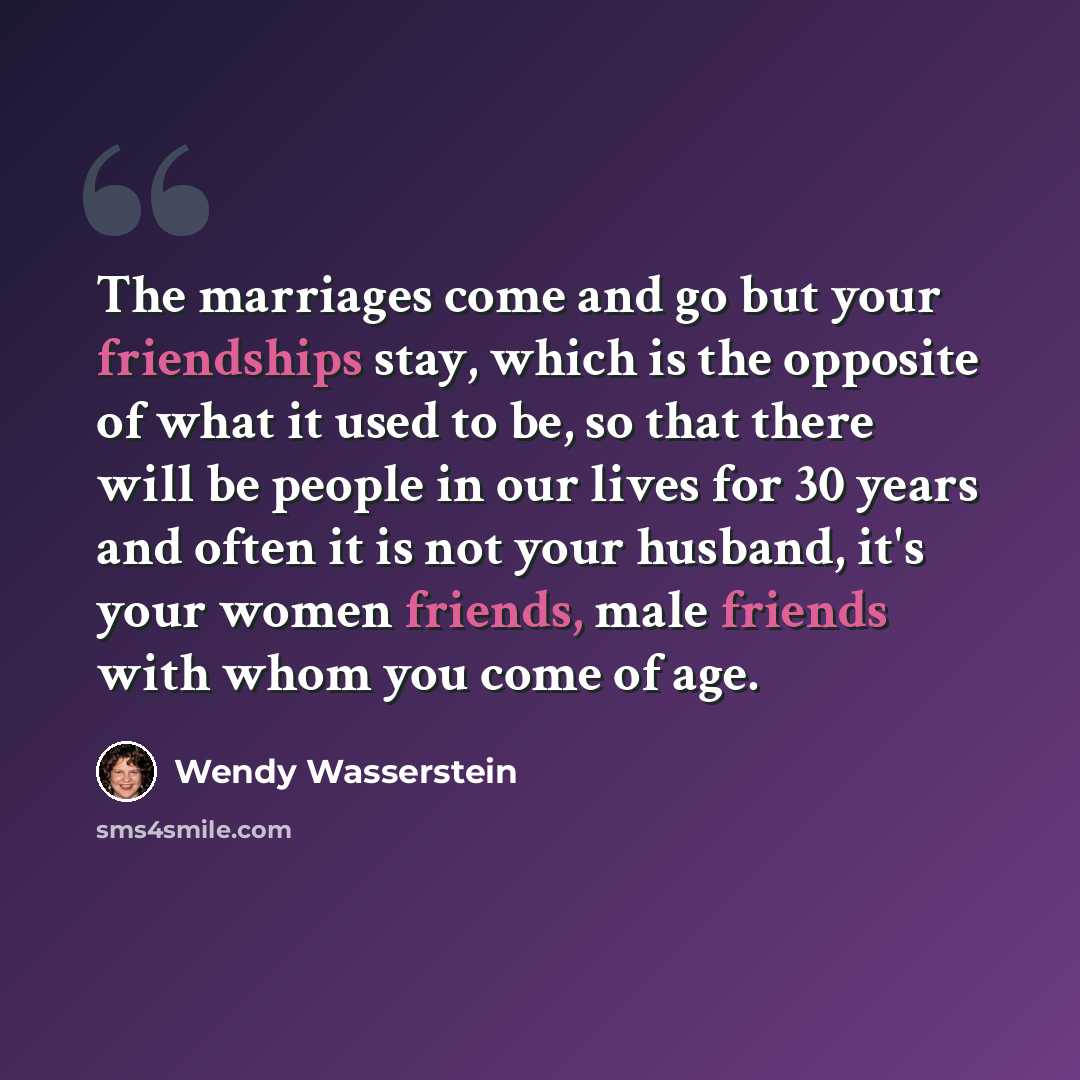 “The marriages come and go but your friendships stay, which is the opposite of what it used to be, so that there will be people in our lives for 30 years and often it is not your husband, it's your women friends, male friends with whom you come of age.” quote by Wendy Wasserstein