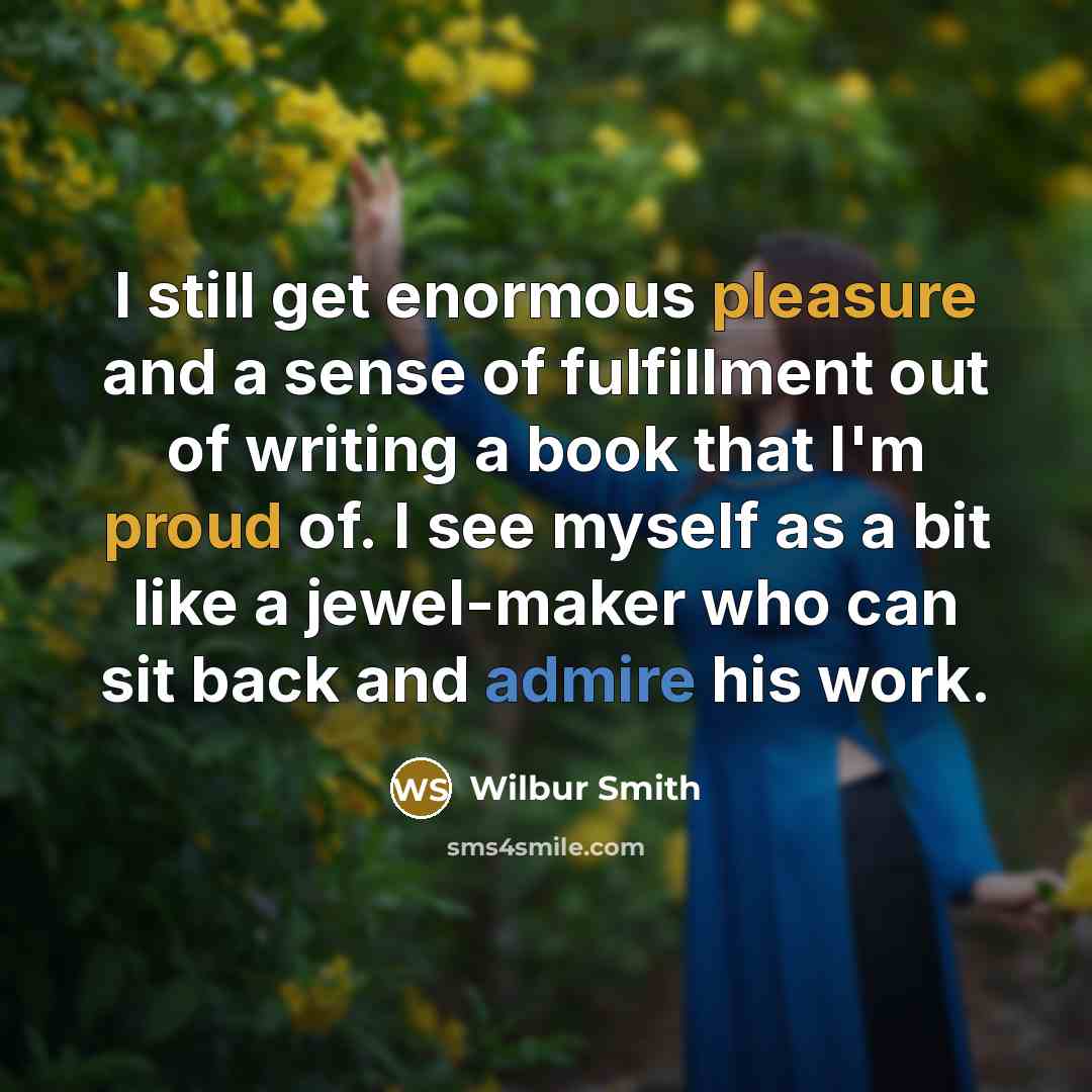 “I still get enormous pleasure and a sense of fulfillment out of writing a book that I'm proud of. I see myself as a bit like a jewel-maker who can sit back and admire his work.” quote by Wilbur Smith
