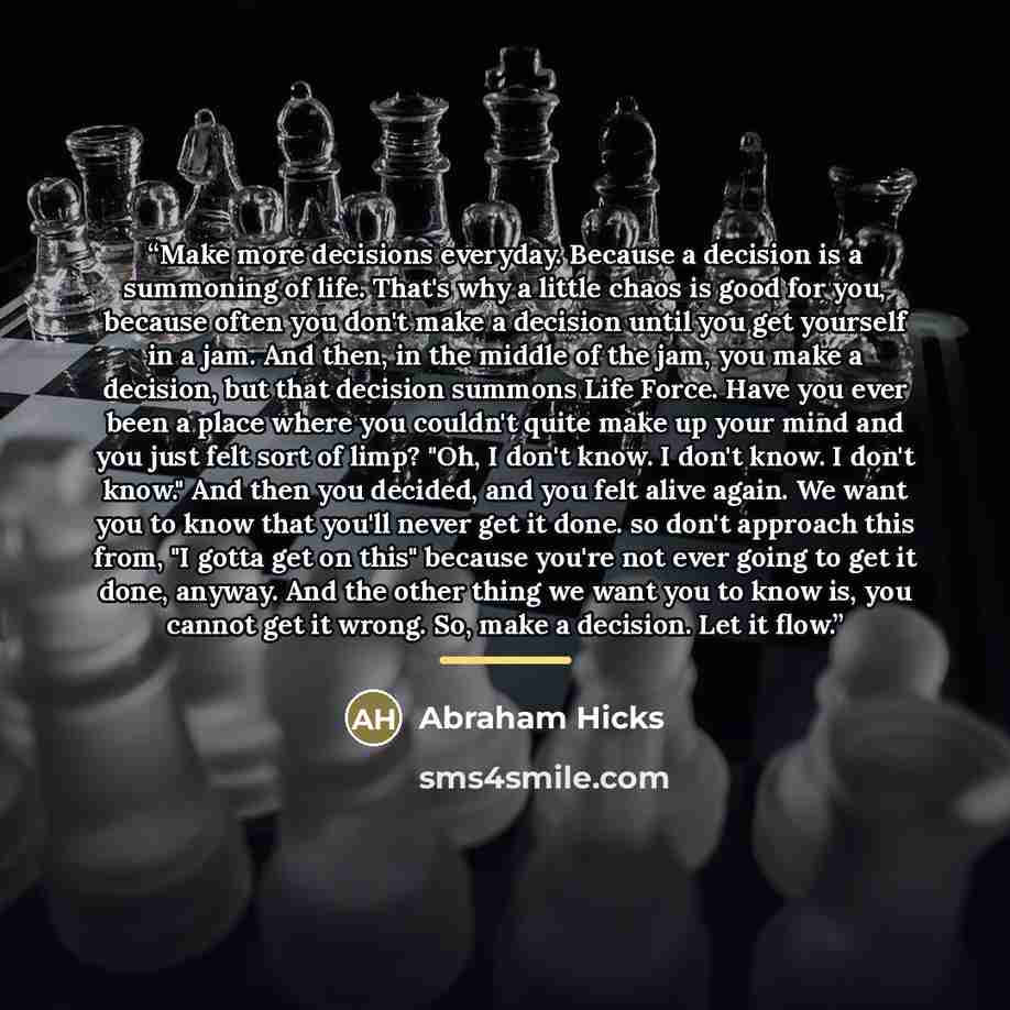“Make more decisions everyday. Because a decision is a summoning of life. That's why a little chaos is good for you, because often you don't make a decision until you get yourself in a jam. And then, in the middle of the jam, you make a decision, but that decision summons Life Force. Have you ever…” quote by Abraham Hicks