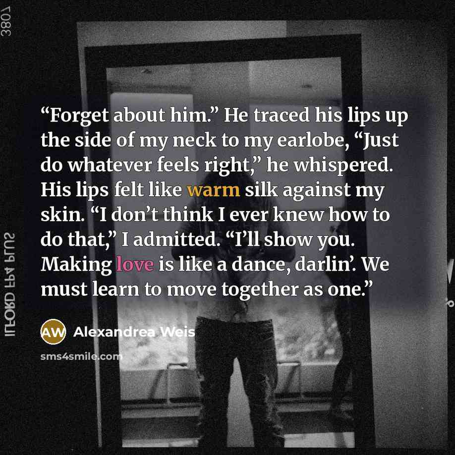 “Forget about him.” He traced his lips up the side of my neck to my earlobe, “Just do whatever feels right,” he whispered. His lips felt like warm silk against my skin. “I don’t think I ever knew how to do that,” I admitted. “I’ll show you. Making love is like a dance, darlin’. We must learn to…” quote by Alexandrea Weis