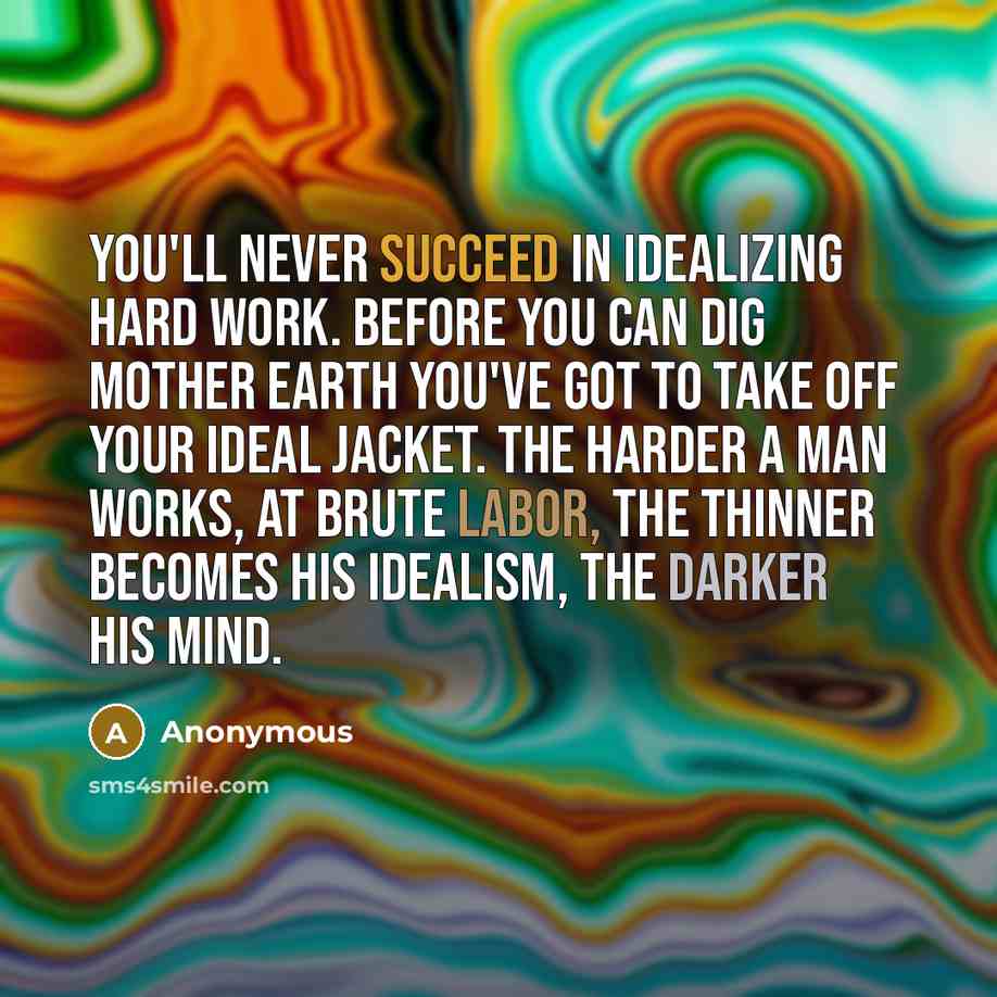 “You'll never succeed in idealizing hard work. Before you can dig mother earth you've got to take off your ideal jacket. The harder a man works, at brute labor, the thinner becomes his idealism, the darker his mind.” quote by Anonymous
