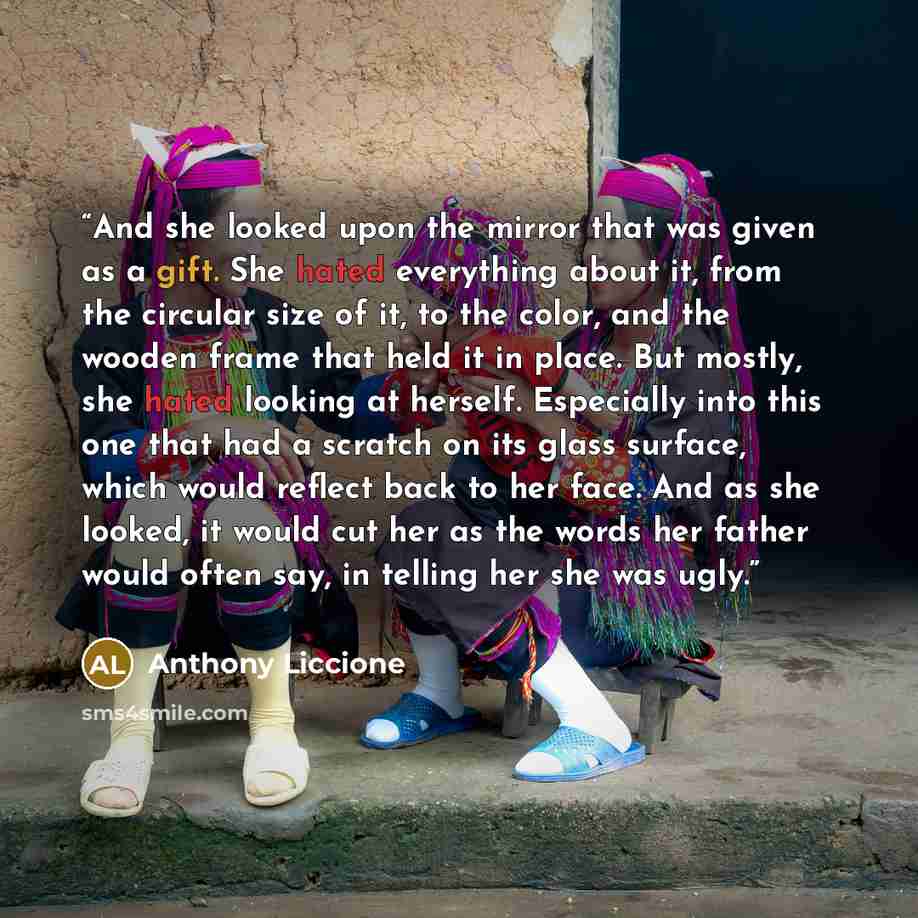 “And she looked upon the mirror that was given as a gift. She hated everything about it, from the circular size of it, to the color, and the wooden frame that held it in place. But mostly, she hated looking at herself. Especially into this one that had a scratch on its glass surface, which would…” quote by Anthony Liccione
